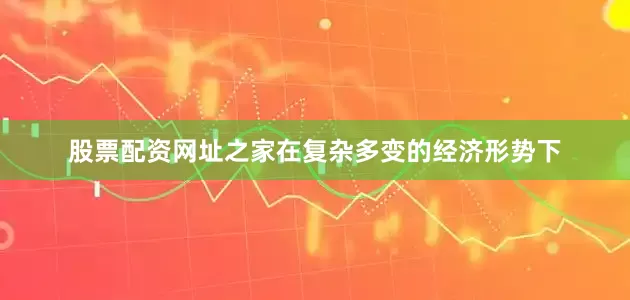 股票配资网址之家在复杂多变的经济形势下