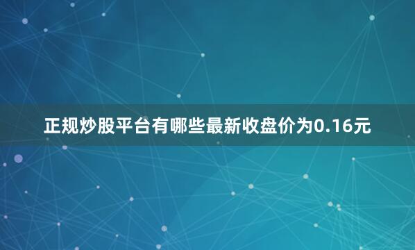 正规炒股平台有哪些最新收盘价为0.16元