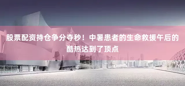 股票配资持仓争分夺秒！中暑患者的生命救援午后的酷热达到了顶点