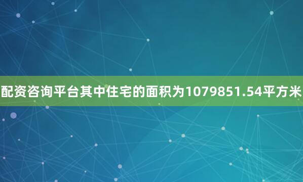 配资咨询平台其中住宅的面积为1079851.54平方米