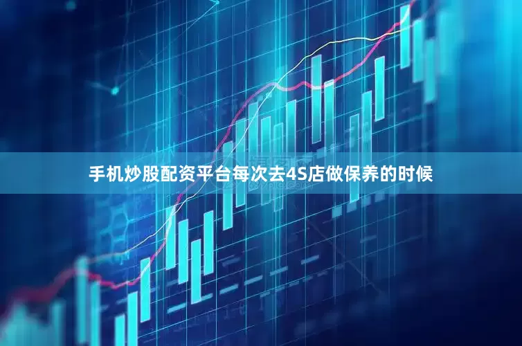 手机炒股配资平台每次去4S店做保养的时候