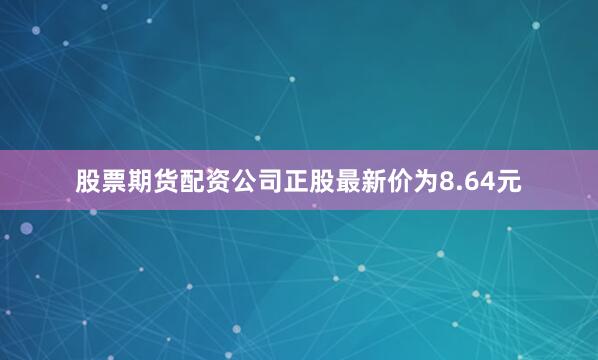 股票期货配资公司正股最新价为8.64元