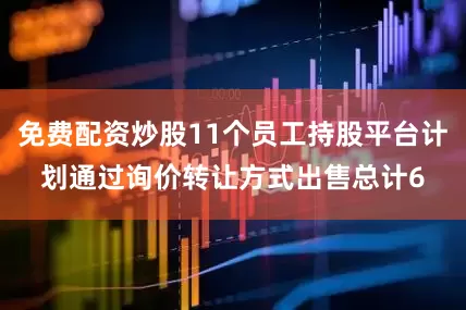 免费配资炒股11个员工持股平台计划通过询价转让方式出售总计6