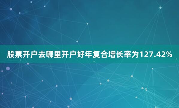 股票开户去哪里开户好年复合增长率为127.42%