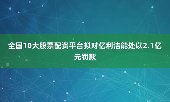 全国10大股票配资平台拟对亿利洁能处以2.1亿元罚款