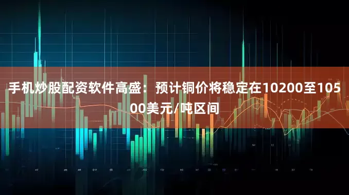 手机炒股配资软件高盛：预计铜价将稳定在10200至10500美元/吨区间