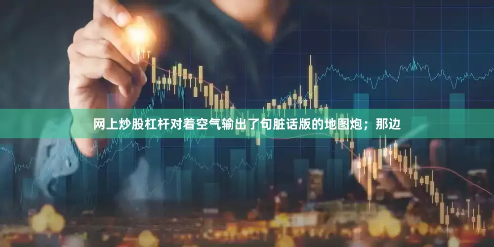 网上炒股杠杆对着空气输出了句脏话版的地图炮；那边