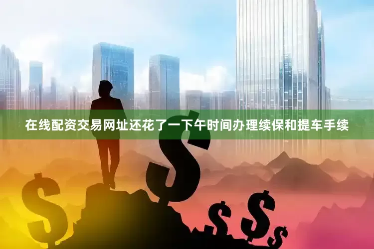 在线配资交易网址还花了一下午时间办理续保和提车手续
