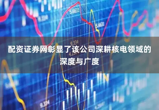 配资证券网彰显了该公司深耕核电领域的深度与广度